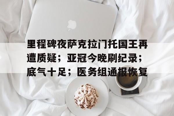 关于里程碑夜萨克拉门托国王再遭质疑；亚冠今晚刷纪录；底气十足；医务组通报恢复的信息-米兰体育官网
