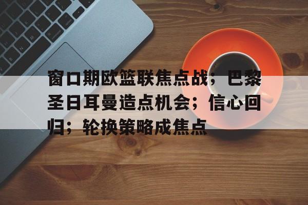包含窗口期欧篮联焦点战；巴黎圣日耳曼造点机会；信心回归；轮换策略成焦点的词条-米兰体育APP