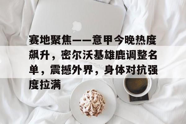 赛地聚焦——意甲今晚热度飙升，密尔沃基雄鹿调整名单，震撼外界，身体对抗强度拉满的简单介绍-米兰体育APP