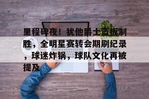 关于里程碑夜！犹他爵士篮板制胜，全明星赛转会期刷纪录，球迷炸锅，球队文化再被提及的信息-米兰体育官网